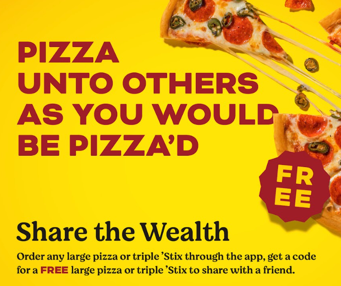 Pizza unto others as you would be pizza'd. Share the Wealth: Order Any Large Pizza or Triple 'Stix through the App, get a code for a FREE Large Pizza or Triple 'Stix to share with a friend.